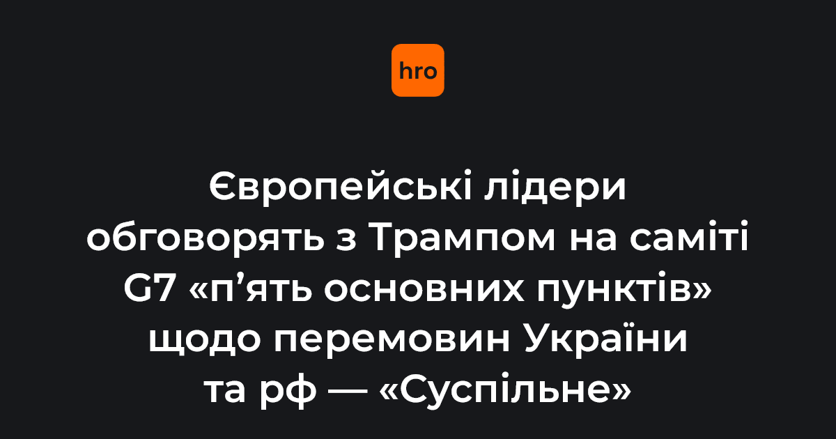 Європейські лідери обговорять з Трампом на саміті G7 "п’ять основних пунктів" щодо перемовин України та рф - "Суспільне"